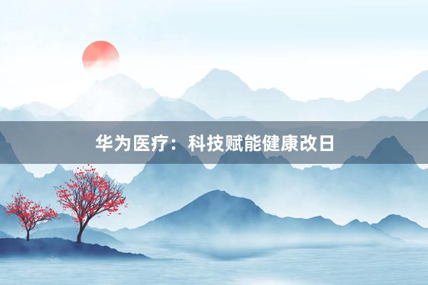 华为医疗：科技赋能健康改日